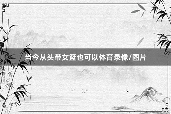 当今从头带女篮也可以体育录像/图片