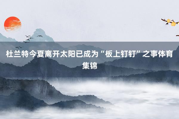 杜兰特今夏离开太阳已成为“板上钉钉”之事体育集锦