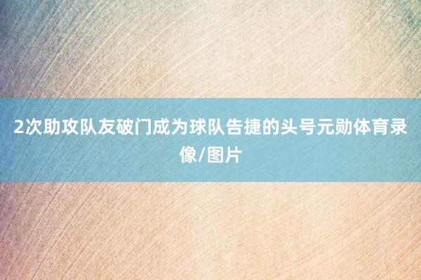2次助攻队友破门成为球队告捷的头号元勋体育录像/图片
